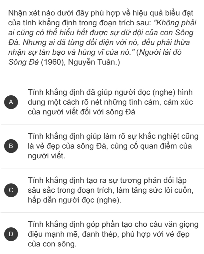 Nhận xét nào dưới đây phù hợp về hiệu quả biểu đạt
của tính khẳng định trong đoạn trích sau: "Không phải
ai cũng có thể hiểu hết được sự dữ dội của con Sông
Đà. Nhưng ai đã từng đối diện với nó, đều phải thừa
nhận sự tàn bạo và hùng vĩ của nó." (Người lái đò
Sông Đà (1960), Nguyễn Tuân.)
Tính khẳng định đã giúp người đọc (nghe) hình
A dung một cách rõ nét những tình cảm, cảm xúc
của người viết đối với sông Đà
Tính khẳng định giúp làm rõ sự khắc nghiệt cũng
B là vẻ đẹp của sông Đà, củng cố quan điểm của
người viết.
Tính khẳng định tạo ra sự tương phản đối lập
C sâu sắc trong đoạn trích, làm tăng sức lôi cuốn,
hấp dẫn người đọc (nghe).
Tính khẳng định góp phần tạo cho câu văn giọng
D điệu mạnh mẽ, đanh thép, phù hợp với vẻ đẹp
của con sông.