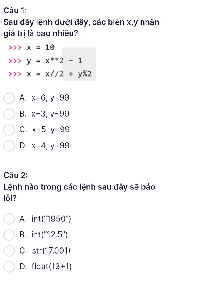 Sau dãy lệnh dưới đây, các biến x, y nhận
giá trị là bao nhiêu?
x=1θ
y=x^(**)2-1
x=x//2+y% 2
A. x=6, y=99
B. x=3, y=99
C. x=5, y=99
D. x=4, y=99
Câu 2:
Lệnh nào trong các lệnh sau đây sẽ báo
lỗi?
A. int (''1950'')
B. int (''12.5'')
C. str(17.001)
D. float (13+1)