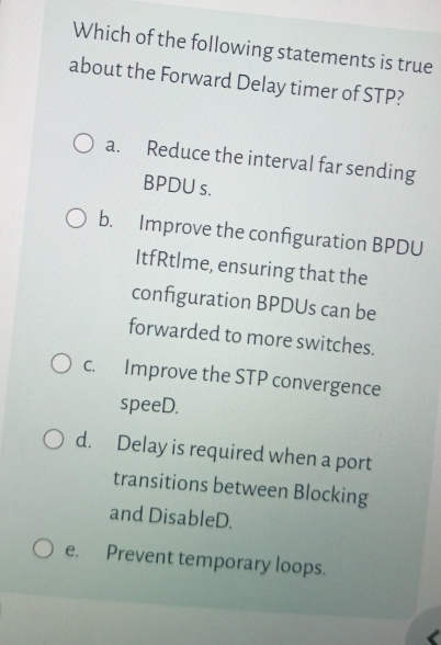 Which of the following statements is true
about the Forward Delay timer of STP?
a. Reduce the interval far sending
BPDU s.
b. Improve the configuration BPDU
ItfRtlme, ensuring that the
configuration BPDUs can be
forwarded to more switches.
c. Improve the STP convergence
speeD.
d. Delay is required when a port
transitions between Blocking
and DisableD.
e. Prevent temporary loops.