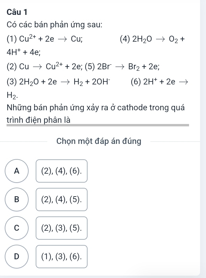 Có các bán phản ứng sau:
(1) Cu^(2+)+2eto Cu; (4) 2H_2Oto O_2+
4H^++4e; 
(2) Cuto Cu^(2+)+2 e; (5) 2Br^-to Br_2+2e; 
(3) 2H_2O+2eto H_2+2OH^- (6) 2H^++2eto
H_2. 
Những bán phản ứng xảy ra ở cathode trong quá
trình điện phân là
Chọn một đáp án đúng
A (2), (4), (6).
B (2), (4), (5).
C (2), (3), (5).
D (1 ),(3 ), (6).