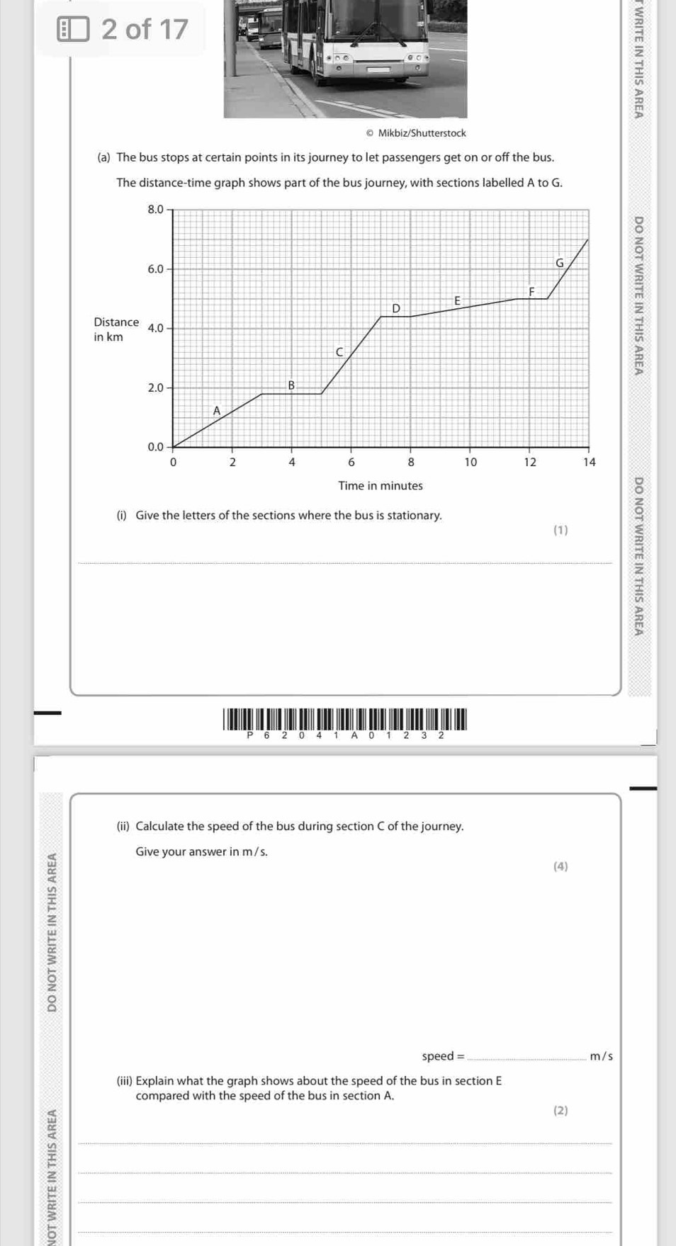 of 17 
(a) The bus stops at certain points in its journey to let passengers get on or off the bus. 
The distance-time graph shows part of the bus journey, with sections labelled A to G.
m
Distance 
in km
(i) Give the letters of the sections where the bus is stationary. 
(1) 
_
m
o 4 A 0 1 2 3 2 
(ii) Calculate the speed of the bus during section C of the journey. 
w 
Give your answer in m/s. 
(4)
speed =_  m /s
(iii) Explain what the graph shows about the speed of the bus in section E
compared with the speed of the bus in section A. 
__z__ 
(2)