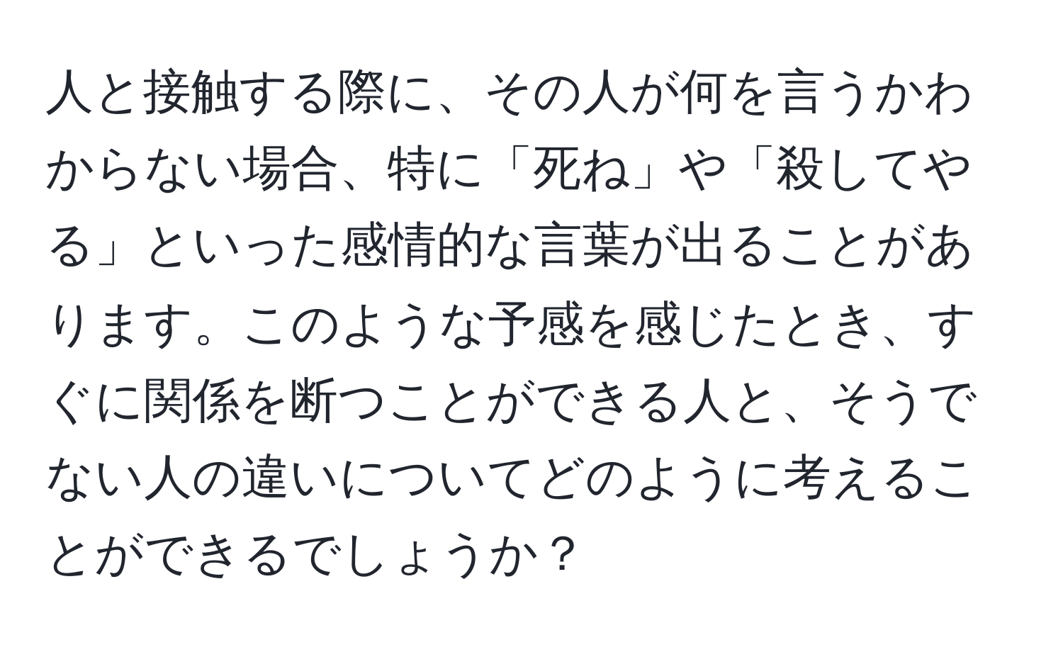 人と接触する際に、その人が何を言うかわからない場合、特に「死ね」や「殺してやる」といった感情的な言葉が出ることがあります。このような予感を感じたとき、すぐに関係を断つことができる人と、そうでない人の違いについてどのように考えることができるでしょうか？