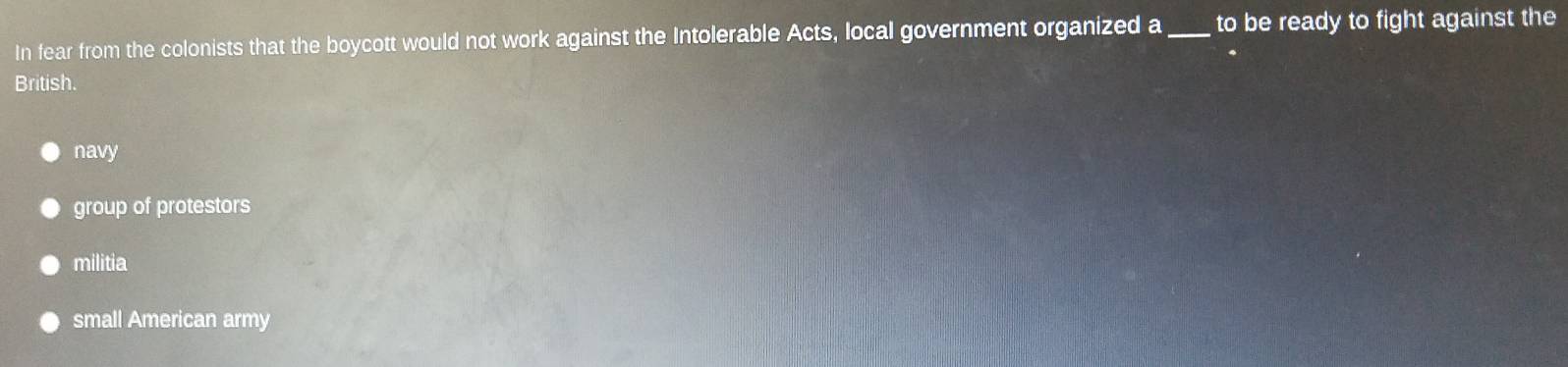 In fear from the colonists that the boycott would not work against the Intolerable Acts, local government organized a_ to be ready to fight against the
British.
navy
group of protestors
militia
small American army