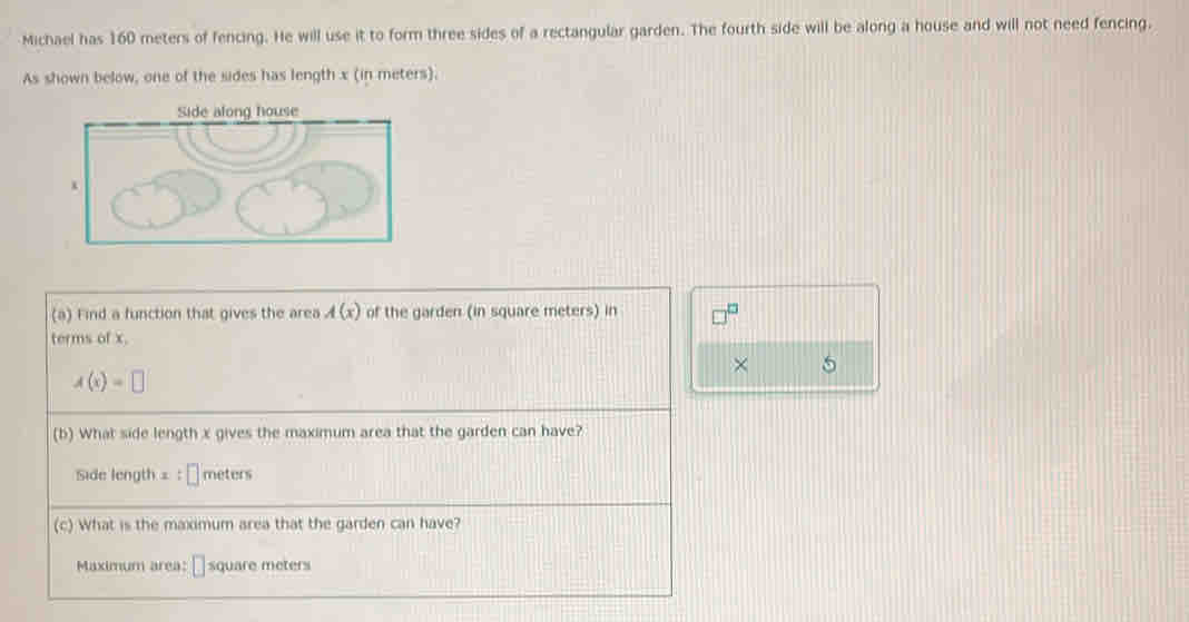 Michael has 160 meters of fencing. He will use it to form three sides of a rectangular garden. The fourth side will be along a house and will not need fencing. 
As shown below, one of the sides has length x (in meters). 
(a) Find a function that gives the area A(x) of the garden (in square meters) in □^(□)
terms of x. 
× 5
A(x)=□
(b) What side length x gives the maximum area that the garden can have?
Side length = :□ meters
(c) What is the maximum area that the garden can have? 
Maximum area: □ square meters