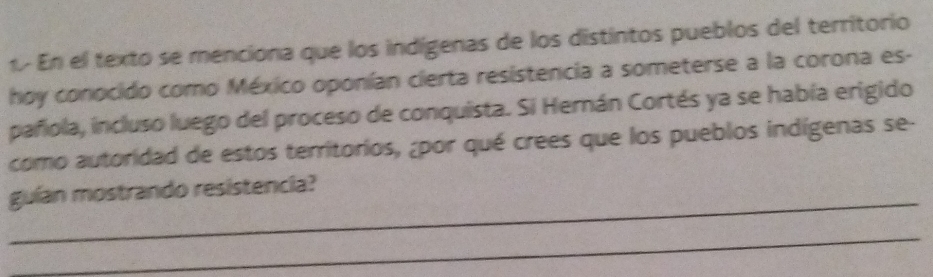 En el texto se menciona que los indígenas de los distintos pueblos del territorio 
hoy conocido como México oponían cierta resistencia a someterse a la corona es- 
pañola, incluso luego del proceso de conquista. Si Hernán Cortés ya se había erigido 
como autoridad de estos territorios, ¿por qué crees que los pueblos indígenas se- 
_ 
guían mostrando resistencia? 
_