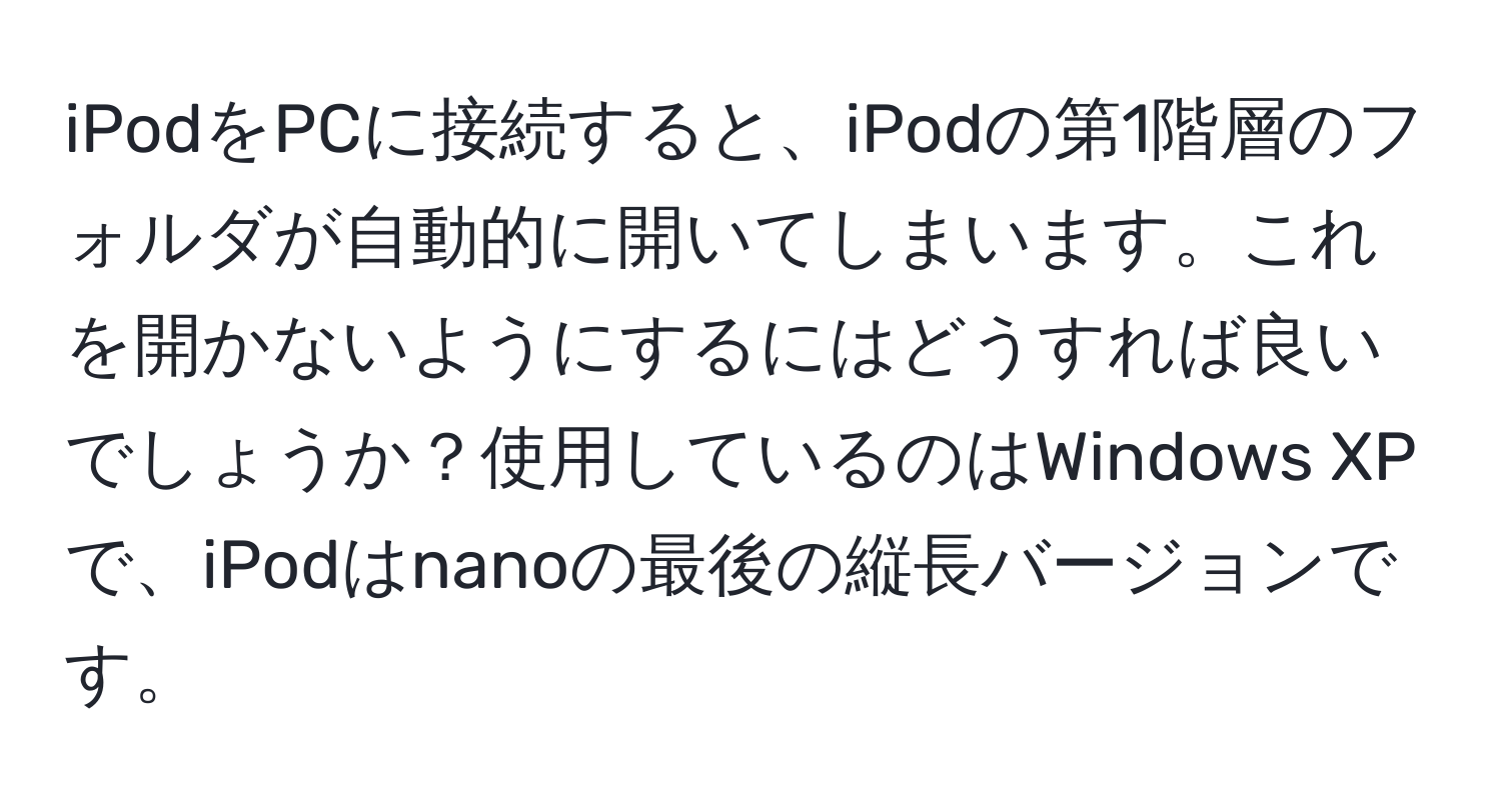 iPodをPCに接続すると、iPodの第1階層のフォルダが自動的に開いてしまいます。これを開かないようにするにはどうすれば良いでしょうか？使用しているのはWindows XPで、iPodはnanoの最後の縦長バージョンです。