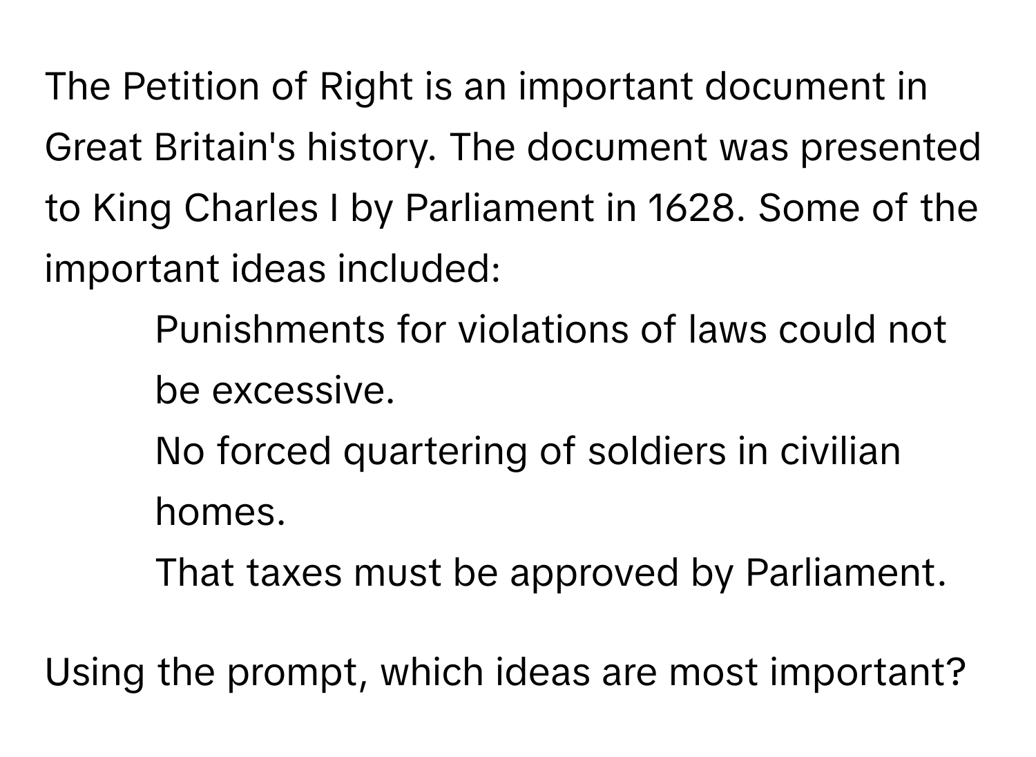 The Petition of Right is an important document in Great Britain's history. The document was presented to King Charles I by Parliament in 1628. Some of the important ideas included:
- Punishments for violations of laws could not be excessive.
- No forced quartering of soldiers in civilian homes.
- That taxes must be approved by Parliament.

Using the prompt, which ideas are most important?