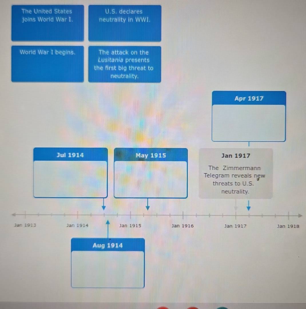 The United States U.S. declares 
joins World War I. neutrality in WWI. 
World War I begins. The attack on the 
Lusitania presents 
the first big threat to 
neutrality. 
Apr 1917 
Jul 1914 May 1915 Jan 1917 
The Zimmermann 
Telegram reveals new 
threats to U.S. 
neutrality. 
Jan 1913 Jan 1914 Jan 1915 Jan 1916 Jan 1917 Jan 1918 
Aug 1914