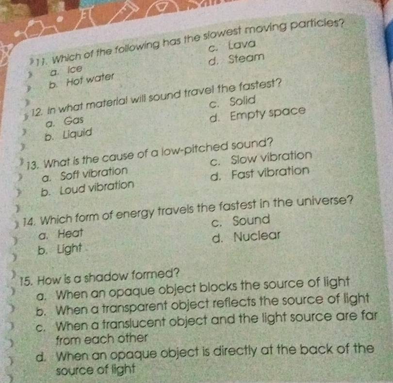 Which of the following has the slowest moving particles?
c. Lava
a. Ice d.Steam
b. Hot water
12. In what material will sound travel the fastest?
J
c. Solid
a. Gas
d. Empty space
 b. Liquid
13. What is the cause of a low-pitched sound?
a. Soft vibration c. Slow vibration
b. Loud vibration d. Fast vibration
14. Which form of energy travels the fastest in the universe?
a. Heat c. Sound
b. Light d. Nuclear
15. How is a shadow formed?
a. When an opaque object blocks the source of light
b. When a transparent object reflects the source of light
c. When a translucent object and the light source are far
from each other
d. When an opaque object is directly at the back of the
source of light