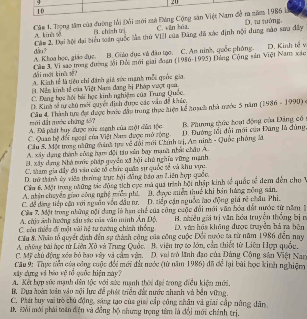 9
20
10
Câu 1. Trọng tâm của đường lối Đổi mới mà Đảng Cộng sản Việt Nam đề ra năm 1986 là
A. kinh tế. B. chính trị. C. văn hóa. D. tư tưởng.
Câu 2. Đại hội đại biểu toàn quốc lần thứ VIII của Đảng đã xác định nội dung nào sau đây
đầu? C. An ninh, quốc phòng. D. Kinh tế v;
A. Khoa học, giáo dục. B. Giáo dục và đào tạo.
Câu 3. Vì sao trong đường lối Đồi mới giai đoạn (1986-1995) Đảng Cộng sản Việt Nam xác
đối mới kinh tế?
A. Kinh tế là tiêu chí đánh giá sức mạnh mỗi quốc gia.
B. Nền kinh tế của Việt Nam đang bị Pháp vượt qua.
C. Đang học hỏi bài học kinh nghiệm của Trung Quốc.
D. Kinh tế tự chủ mới quyết định được các vấn đề khác.
Câu 4. Thành tựu đạt được bước đầu trong thực hiện kế hoạch nhà nước 5 năm (1986 - 1990) ở
mới đất nước chứng tỏ?
A. Đã phát huy được sức mạnh của một dân tộc. B. Phương thức hoạt động của Đảng có :
C. Quan hệ đối ngoại của Việt Nam được mở rộng. D. Đường lối đối mới của Đảng là đúng,
Câu 5. Một trong những thành tựu về đổi mới Chính trị, An ninh - Quốc phòng là
A. xây dựng thành công hạm đội tàu sân bay mạnh nhất châu Á.
B. xây dựng Nhà nước pháp quyền xã hội chủ nghĩa vững mạnh.
C. tham gia đầy đủ vào các tổ chức quân sự quốc tế và khu vực.
D. trở thành ủy viên thường trực hội đồng bảo an Liên hợp quốc.
Câu 6. Một trong những tác động tích cực mà quá trình hội nhập kinh tế quốc tế đem đến cho V
A. nhận chuyển giao công nghệ miễn phí. B. được miễn thuế khi bán hàng nông sản.
C. dễ dàng tiếp cận với nguồn vốn đầu tư.  D. tiếp cận nguồn lao động giá rẻ châu Phi.
Câu 7. Một trong những nội dung là hạn chế của công cuộc đồi mới văn hóa đất nước từ năm 1
A. chịu ảnh hưởng sâu sắc của văn minh Ấn Độ. B. nhiều giá trị văn hóa truyền thống bị n
C. còn thiếu đi một vài hệ tư tưởng chính thống. D. văn hóa không được truyền bá ra bên
Câu 8. Nhân tố quyết định đến sự thành công của công cuộc Đổi nước ta từ năm 1986 đến nay
A. những bài học từ Liên Xô và Trung Quốc.  B. viện trợ to lớn, cần thiết từ Liên Hợp quốc.
C. Mỹ chủ động xóa bỏ bao vây và cấm vận.  D. vai trò lãnh đạo của Đảng Cộng sản Việt Nan
Câu 9: Thực tiễn của công cuộc đổi mới đất nước (từ năm 1986) đã để lại bài học kinh nghiệm
xây dựng và bảo vệ tổ quốc hiện nay?
A. Kết hợp sức mạnh dân tộc với sức mạnh thời đại trong điều kiện mới.
B. Dựa hoàn toàn vào nội lực để phát triển đất nước nhanh và bền vững.
C. Phát huy vai trò chủ động, sáng tạo của giai cấp công nhân và giai cấp nông dân.
D. Đổi mới phải toàn diện và đồng bộ nhưng trọng tâm là đồi mới chính trị.