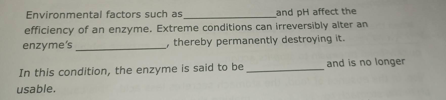 Environmental factors such as_ 
and pH affect the 
efficiency of an enzyme. Extreme conditions can irreversibly alter an 
enzyme’s _, thereby permanently destroying it. 
In this condition, the enzyme is said to be _and is no longer 
usable.