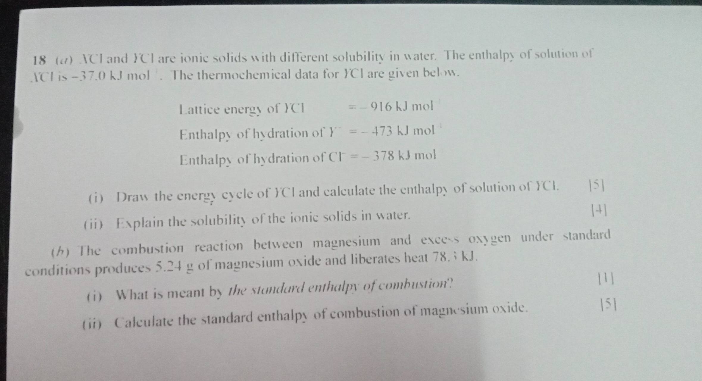 18 (a) ACI and FCI are ionic solids with different solubility in water. The enthalpy of solution of 
ACH is -37.0 kJ mol. The thermochemical data for YCl are given below. 
Lattice energy of YCI =-916kJmol
Enthalpy of hydration of Y^-=-473kJmol
Enthalpy of hydration of Cl^-=-378kJmol
(i) Draw the energy cycle of CI and calculate the enthalpy of solution of CI. [5] 
(ii) Explain the solubility of the ionic solids in water. 
[4] 
() The combustion reaction between magnesium and excess oxygen under standard 
conditions produces 5.24 g of magnesium oxide and liberates heat 78.3 kJ. 
(i) What is meant by the stundurd enthalpy of combustion? 
| 1 ] 
(ii) Calculate the standard enthalpy of combustion of magnesium oxide. 
|5 ]