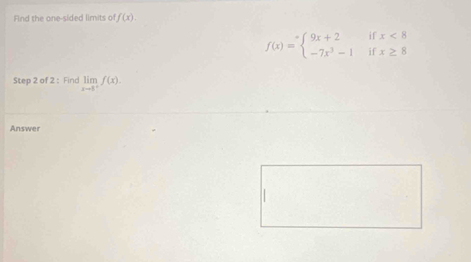 Find the one-sided limits of f(x).
f(x)=beginarrayl 9x+2ifx<8 -7x^3-1ifx≥ 8endarray.
Step 2 of 2 : Find limlimits _xto 8^+f(x). 
Answer