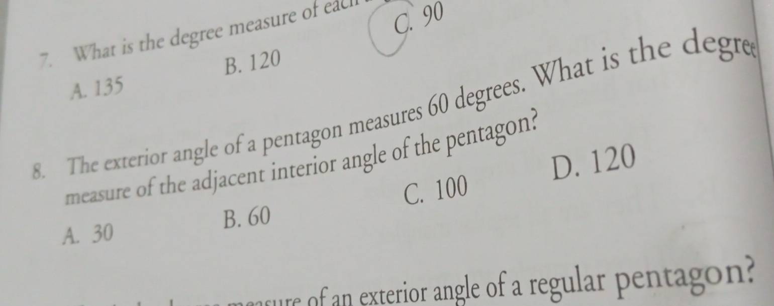 What is the degree measure of each
C. 90
A. 135 B. 120
8. The exterior angle of a pentagon measures 60 degrees. What is the degre
D. 120
measure of the adjacent interior angle of the pentagon?
C. 100
B. 60
A. 30
tue of an exterior angle of a regular pentagon