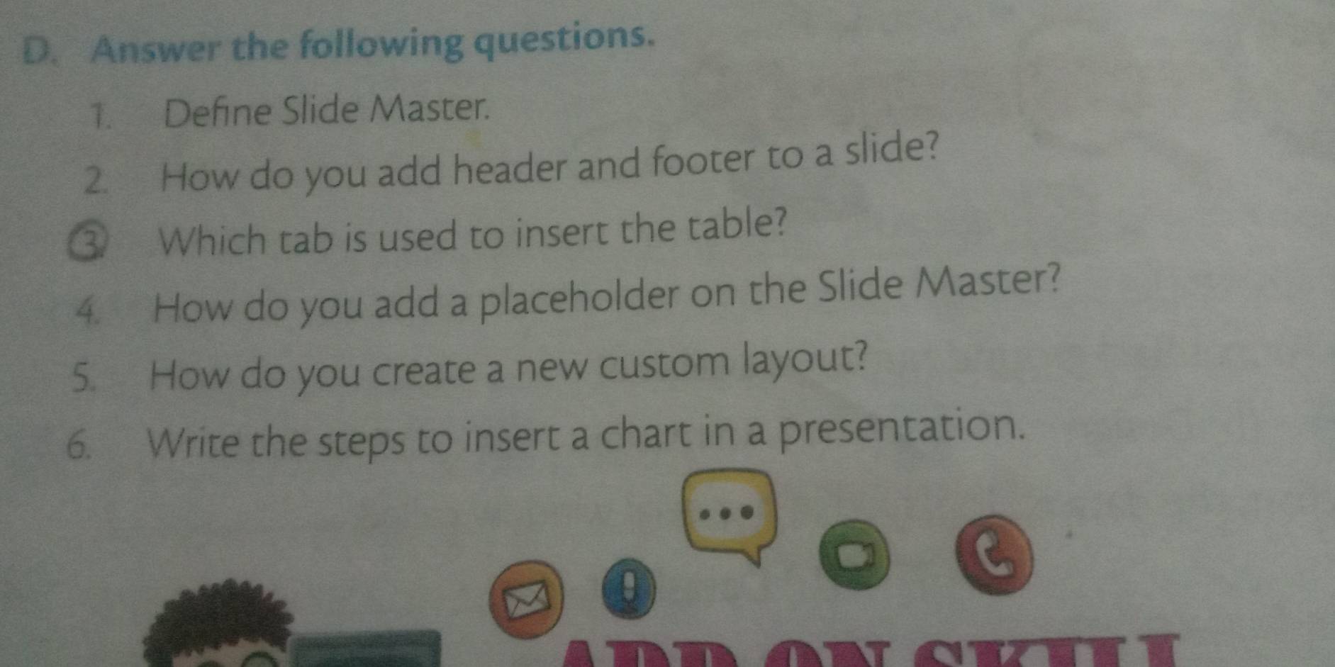 Answer the following questions. 
1. Define Slide Master. 
2. How do you add header and footer to a slide? 
③ Which tab is used to insert the table? 
4. How do you add a placeholder on the Slide Master? 
5. How do you create a new custom layout? 
6. Write the steps to insert a chart in a presentation.