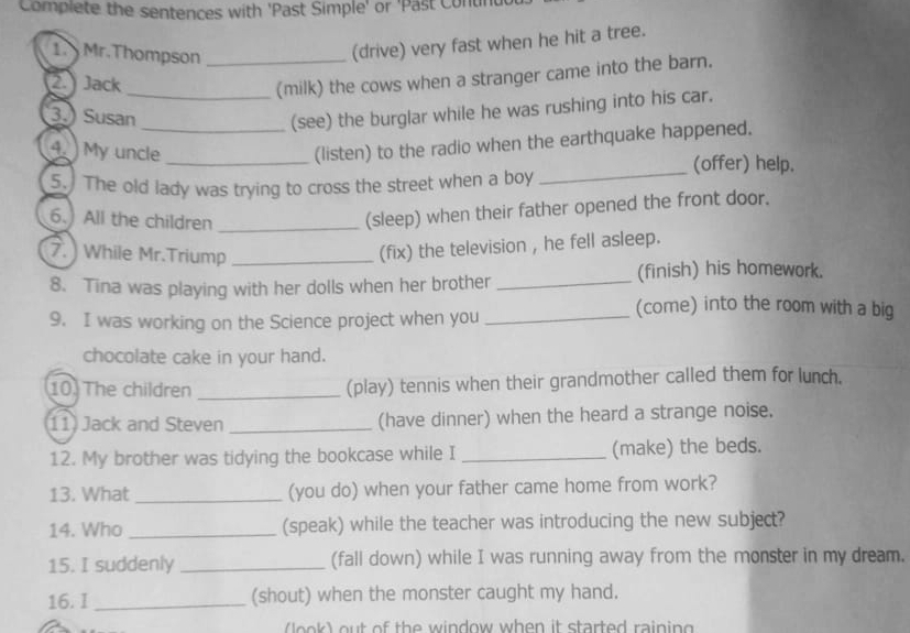 Complete the sentences with 'Past Simple' or 'Past Conur 
1. Mr.Thompson_ 
(drive) very fast when he hit a tree. 
2. Jack 
_(milk) the cows when a stranger came into the barn. 
3.) Susan 
_(see) the burglar while he was rushing into his car. 
4. My uncle 
_(listen) to the radio when the earthquake happened. 
(offer) help. 
5. The old lady was trying to cross the street when a boy 
_ 
6.) All the children_ 
(sleep) when their father opened the front door. 
7. ) While Mr.Triump_ 
(fix) the television , he fell asleep. 
8. Tina was playing with her dolls when her brother _(finish) his homework. 
9. I was working on the Science project when you_ 
(come) into the room with a big 
chocolate cake in your hand. 
10. The children _(play) tennis when their grandmother called them for lunch. 
11) Jack and Steven _(have dinner) when the heard a strange noise. 
12. My brother was tidying the bookcase while I _(make) the beds. 
13. What _(you do) when your father came home from work? 
14. Who _(speak) while the teacher was introducing the new subject? 
15. I suddenly _(fall down) while I was running away from the monster in my dream. 
16. I_ (shout) when the monster caught my hand. 
o e out of th e window when it started rainin g