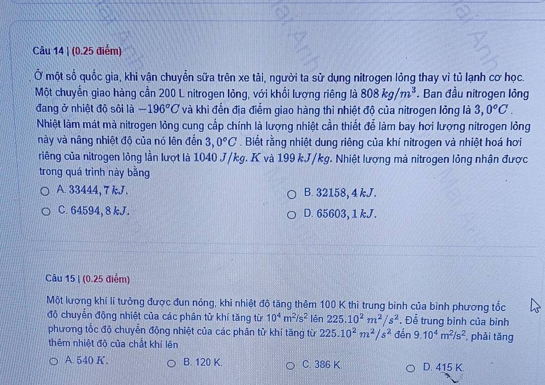 Ở một số quốc gia, khi vận chuyễn sữa trên xe tài, người ta sử dụng nitrogen lỏng thay vì tủ lạnh cơ học.
Một chuyến giao hàng cần 200 L nitrogen lông, với khối lượng riêng là 808kg/m^3. Ban đầu nitrogen lỏng
đang ở nhiệt độ sôi là -196°C và khi đến địa điểm giao hàng thì nhiệt độ của nitrogen lỏng là 3,0°C.
Nhiệt làm mát mà nitrogen lỏng cung cấp chính là lượng nhiệt cần thiết đễ làm bay hơi lượng nitrogen lỏng
này và nâng nhiệt độ của nó lên đến 3,0°C. Biết rằng nhiệt dung riêng của khí nitrogen và nhiệt hoá hơi
riếng của nitrogen lỏng lần lượt là 1040 J/kg. K và 199 kJ/kg. Nhiệt lượng mà nitrogen lỏng nhận được
trong quá trình này bằng
A. 33444, 7 kJ. B. 32158, 4 kJ.
C. 64594, 8 kJ. D. 65603, 1 kJ.
Câu 15 | (0.25 điểm)
Một lượng khí lí tưởng được đun nóng, khi nhiệt độ tăng thêm 100 K thì trung bình của bình phương tốc
độ chuyển động nhiệt của các phân tử khí tăng từ 10^4m^2/s^2 lên 225.10^2m^2/s^2. Để trung bình của bình
phương tốc độ chuyển động nhiệt của các phân từ khí tăng từ 225.10^2m^2/s^2 đến 9.10^4m^2/s^2 , phài tǎng
thêm nhiệt độ của chất khí lên
A. 540 K. B. 120 K. C. 386 K. D. 415 K.