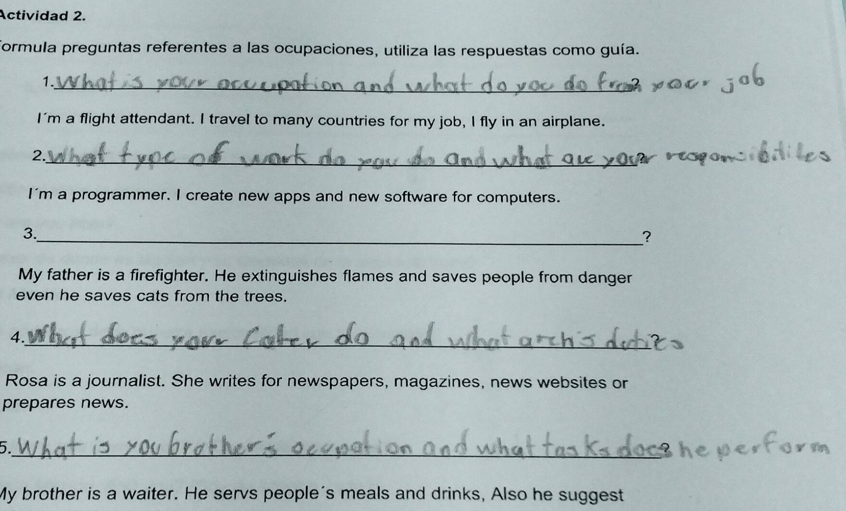 Actividad 2. 
formula preguntas referentes a las ocupaciones, utiliza las respuestas como guía. 
1._ 
I'm a flight attendant. I travel to many countries for my job, I fly in an airplane. 
2._ 
I'm a programmer. I create new apps and new software for computers. 
3._ 
? 
My father is a firefighter. He extinguishes flames and saves people from danger 
even he saves cats from the trees. 
4._ 
Rosa is a journalist. She writes for newspapers, magazines, news websites or 
prepares news. 
5._ 
My brother is a waiter. He servs people's meals and drinks, Also he suggest