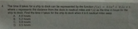 The time it takes for a ship to dock can be represented by the function f(x)=0.1x^2+0.2x+1
where x represents the distance from the dock in nautical miles and f (x) as the time in hours for te
ship to dock. Find the time it takes for the ship to dock when it is 6 nautical miles away
B. 5 2 hours A. 4.8 hours
C 5 8 hours
D 6 5 hours