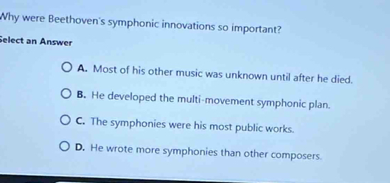 Why were Beethoven's symphonic innovations so important?
Select an Answer
A. Most of his other music was unknown until after he died.
B. He developed the multi-movement symphonic plan.
C. The symphonies were his most public works.
D. He wrote more symphonies than other composers.