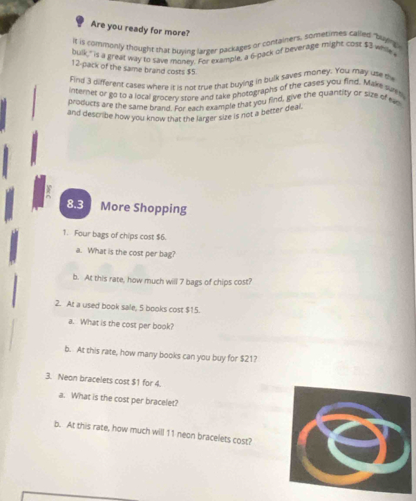 Are you ready for more? 
It is commonly thought that buying larger packages or containers, sometimes called "buyng. 
bulk," is a great way to save money. For example, a 6 -pack of beverage might cost $3 while
12 -pack of the same brand costs $5. 
Find 3 different cases where it is not true that buying in bulk saves money. You may use the 
internet or go to a local grocery store and take photographs of the cases you find. Make surer 
products are the same brand. For each example that you find, give the quantity or size of ear 
and describe how you know that the larger size is not a better deal
8.3 More Shopping 
1. Four bags of chips cost $6. 
a. What is the cost per bag? 
b. At this rate, how much will 7 bags of chips cost? 
2. At a used book sale, 5 books cost $15. 
a. What is the cost per book? 
b. At this rate, how many books can you buy for $21? 
3. Neon bracelets cost $1 for 4. 
a. What is the cost per bracelet? 
b. At this rate, how much will 11 neon bracelets cost?