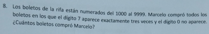 Los boletos de la rifa están numerados del 1000 al 9999. Marcelo compró todos los 
boletos en los que el dígito 7 aparece exactamente tres veces y el dígito 0 no aparece. 
¿Cuántos boletos compró Marcelo?