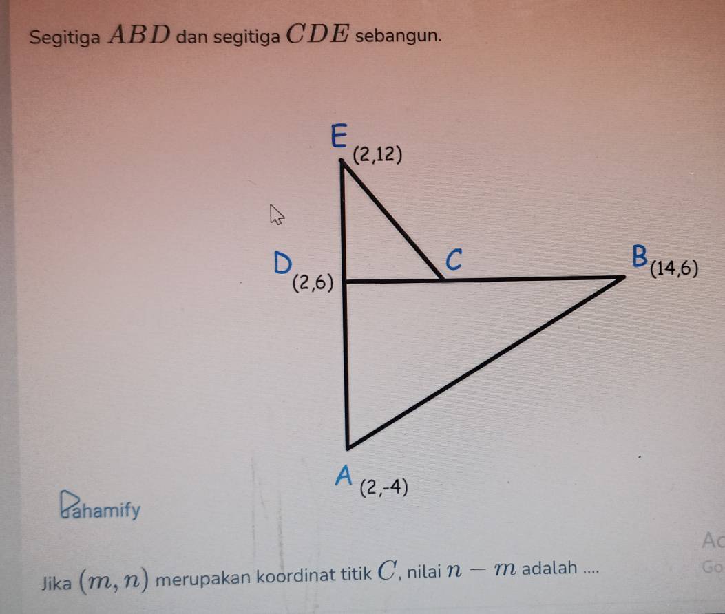 Segitiga ABD dan segitiga CDE sebangun.
dahamify
Ac
Jika (m,n) merupakan koordinat titik C, nilai n-m adalah ....
Go