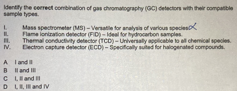 ldentify the correct combination of gas chromatography (GC) detectors with their compatible
sample types.
Mass spectrometer (MS) - Versatile for analysis of various species
II. Flame ionization detector (FID) - Ideal for hydrocarbon samples.
III. Thermal conductivity detector (TCD) - Universally applicable to all chemical species.
IV. Electron capture detector (ECD) - Specifically suited for halogenated compounds.
A I and II
B II and III
C I, II and III
D I, II, III and IV