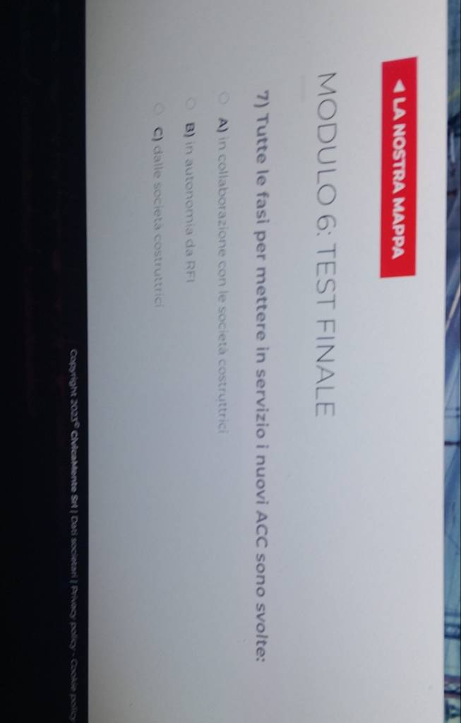 LA NOSTRA MAPPA
MODULO 6: TEST FINALE
7) Tutte le fasi per mettere in servizio i nuovi ACC sono svolte:
A in collaborazione con le società costruttrici
B) in autonomia da RFI
C) dalle società costruttrici
Copyright 202 s° CIvIcaMente Srl | Dati societari | Privecy policy - Cookie pollicy