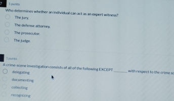 7 3 pun!)(
Who determines whether an individual can act as an expert witness?
The jury.
The defense attorney
The prosecutor.
The judge.
1 punto
A crime-scene investigation consists of all of the following EXCEPT_ with respect to the crime so
delegating
documenting
collecting
recognizing