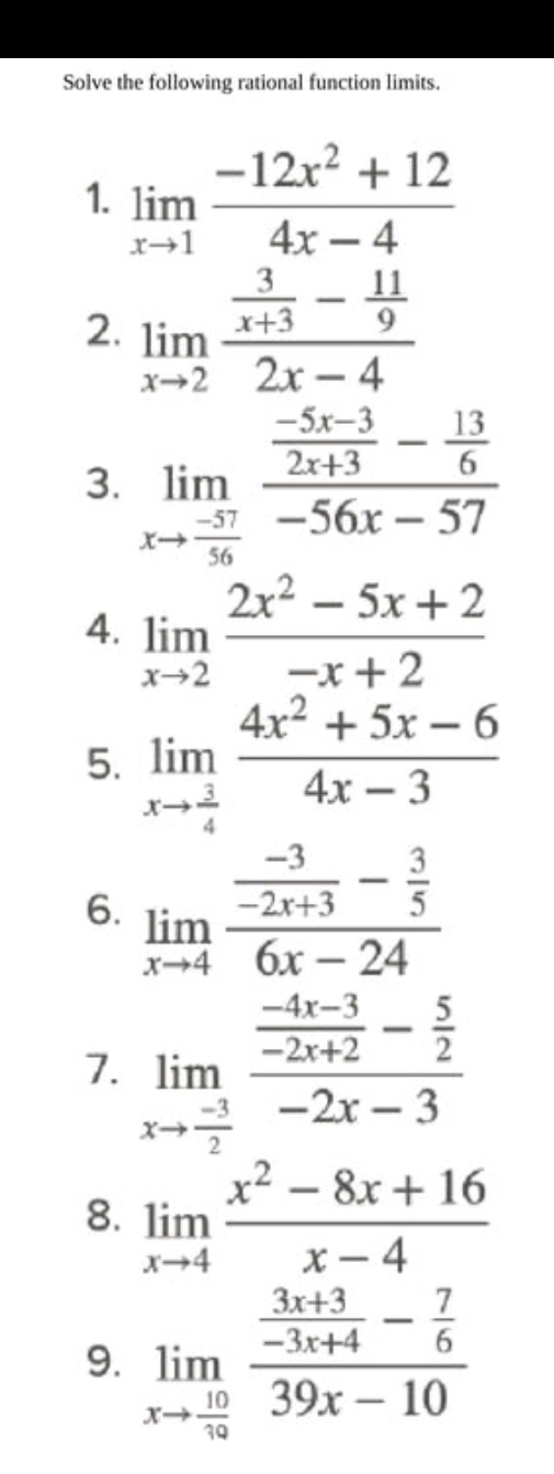 Solve the following rational function limits. 
1. limlimits _xto 1 (-12x^2+12)/4x-4 
2. limlimits _xto 2frac  3/x+3 - 11/9 2x-4
3. limlimits _xto  (-57)/56 frac  (-5x-3)/2x+3 - 13/6 -56x-57
4. limlimits _xto 2 (2x^2-5x+2)/-x+2 
5. limlimits _xto  3/4  (4x^2+5x-6)/4x-3 
6. limlimits _xto 4frac  (-3)/-2x+3 - 3/5 6x-24
7. limlimits _xto  (-3)/2 frac  (-4x-3)/-2x+2 - 5/2 -2x-3
8. limlimits _xto 4 (x^2-8x+16)/x-4 
9. limlimits _xto  10/19 frac  (3x+3)/-3x+4 - 7/6 39x-10