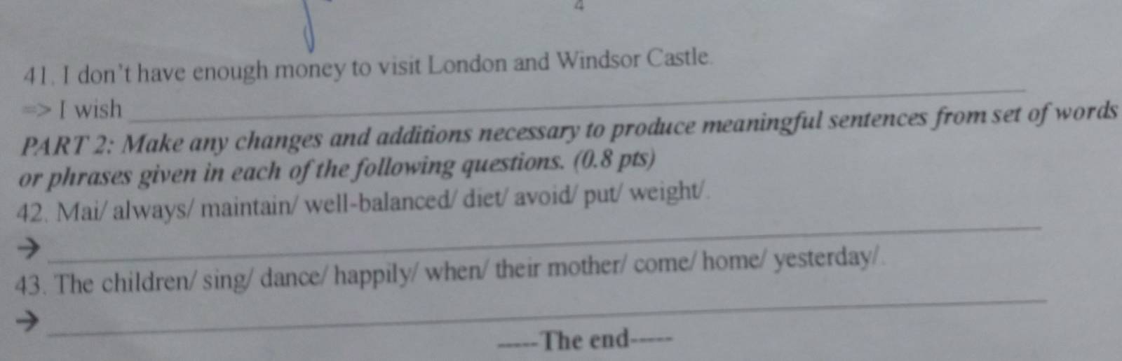 4 
41. I don’t have enough money to visit London and Windsor Castle. 
=> I wish 
_ 
PART 2: Make any changes and additions necessary to produce meaningful sentences from set of words 
or phrases given in each of the following questions. (0.8 pts) 
_ 
42. Mai/ always/ maintain/ well-balanced/ diet/ avoid/ put/ weight/. 
_ 
43. The children/ sing/ dance/ happily/ when/ their mother/ come/ home/ yesterday/. 
_. he end_