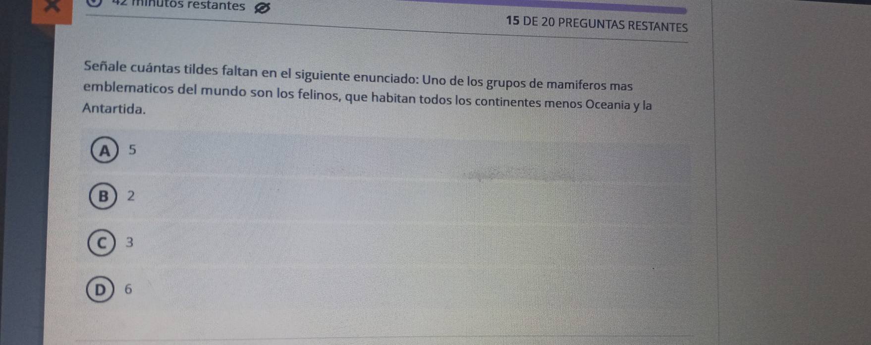 minutos restantes
15 DE 20 PREGUNTAS RESTANTES
Señale cuántas tildes faltan en el siguiente enunciado: Uno de los grupos de mamiferos mas
emblematicos del mundo son los felinos, que habitan todos los continentes menos Oceania y la
Antartida.
A 5
B 2
C 3
D 6