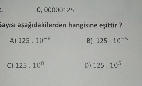 0, 00000125
Sayısı aşağıdakilerden hangisine eşittir ?
A) 125.10^(-8) B) 125.10^(-5)
C) 125.10^8 D) 125.10^5