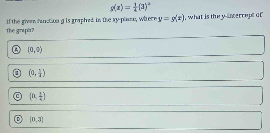 g(x)= 1/4 (3)^x
If the given function g is graphed in the xy -plane, where y=g(x) , what is the y-intercept of
the graph?
a (0,0)
(0, 1/4 )
(0, 3/4 )
o (0,3)