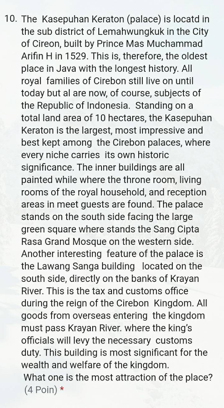 The Kasepuhan Keraton (palace) is locatd in 
the sub district of Lemahwungkuk in the City 
of Cireon, built by Prince Mas Muchammad 
Arifin H in 1529. This is, therefore, the oldest 
place in Java with the longest history. All 
royal families of Cirebon still live on until 
today but al are now, of course, subjects of 
the Republic of Indonesia. Standing on a 
total land area of 10 hectares, the Kasepuhan 
Keraton is the largest, most impressive and 
best kept among the Cirebon palaces, where 
every niche carries its own historic 
significance. The inner buildings are all 
painted while where the throne room, living 
rooms of the royal household, and reception 
areas in meet guests are found. The palace 
stands on the south side facing the large 
green square where stands the Sang Cipta 
Rasa Grand Mosque on the western side. 
Another interesting feature of the palace is 
the Lawang Sanga building located on the 
south side, directly on the banks of Krayan 
River. This is the tax and customs office 
during the reign of the Cirebon Kingdom. All 
goods from overseas entering the kingdom 
must pass Krayan River. where the king’s 
officials will levy the necessary customs 
duty. This building is most significant for the 
wealth and welfare of the kingdom. 
What one is the most attraction of the place? 
(4 Poin) *