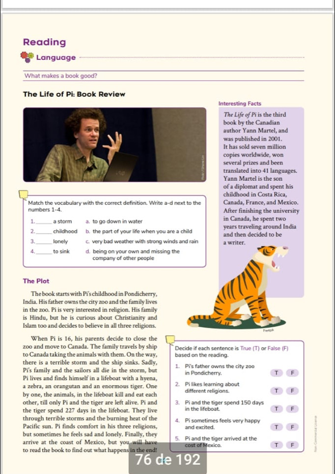 Reading
Language
What makes a book good?
The Life of Pi: Book Review
nteresting Facts
The Life of Pi is the third
book by the Canadian
author Yann Martel, and
was published in 2001.
It has sold seven million
copies worldwide, won
several prizes and been
translated into 41 languages.
Yann Martel is the son
of a diplomat and spent his
childhood in Costa Rica,
Match the vocabulary with the correct definition. Write a-d next to the Canada, France, and Mexico.
numbers 1-4. After finishing the university
1. _a storm a. to go down in water in Canada, he spent two
years traveling around India
2._ childhood b. the part of your life when you are a child and then decided to be
3. _lonely c. very bad weather with strong winds and rain a writer.
4._ to sink d. being on your own and missing the
company of other people
The Plot
The book starts with Pi's childhood in Pondicherry,
India. His father owns the city zoo and the family lives
in the zoo. Pi is very interested in religion. His family
is Hindu, but he is curious about Christianity and
Islam too and decides to believe in all three religions.
Fieepk
When Pi is 16, his parents decide to close the
zoo and move to Canada. The family travels by ship Decide if each sentence is True (T) or False (F)
to Canada taking the animals with them. On the way, based on the reading.
there is a terrible storm and the ship sinks. Sadly, 1. Pi's father owns the city zoo
Pi's family and the sailors all die in the storm, but in Pondicherry. T F
Pi lives and finds himself in a lifeboat with a hyena,
a zebra, an orangutan and an enormous tiger. One 2. Pi likes learning about
by one, the animals, in the lifeboat kill and eat each different religions. T F
other, till only Pi and the tiger are left alive. Pi and 3. Pi and the tiger spend 150 days
the tiger spend 227 days in the lifeboat. They live in the lifeboat. T F
through terrible storms and the burning heat of the 4. Pi sometimes feels very happy
Pacific sun. Pi finds comfort in his three religions, and excited. T F
but sometimes he feels sad and lonely. Finally, they 5. Pi and the tiger arrived at the
arrive at the coast of Mexico, but you will have cost of Mexico. T F
to read the book to find out what happens in the end!
76 de 192