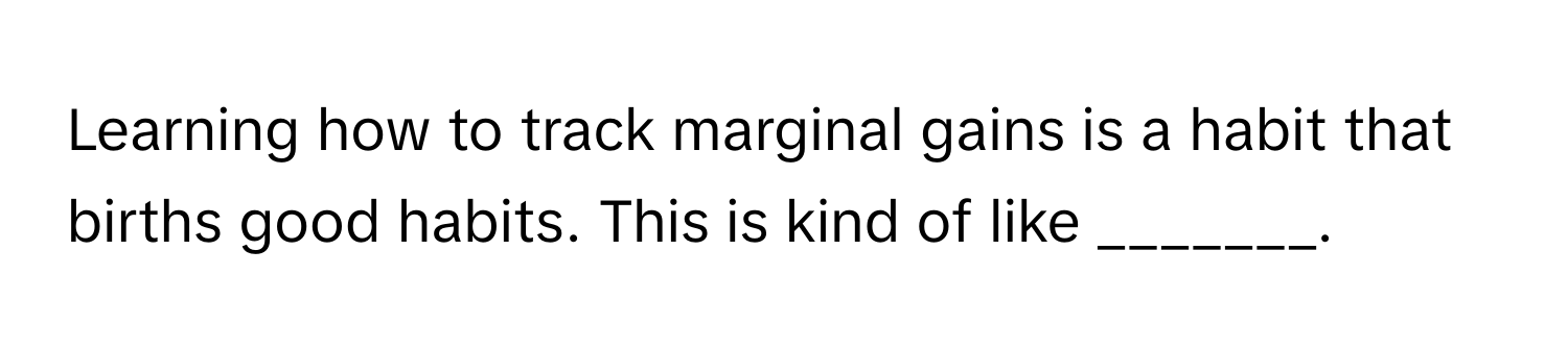 Learning how to track marginal gains is a habit that births good habits. This is kind of like _______.