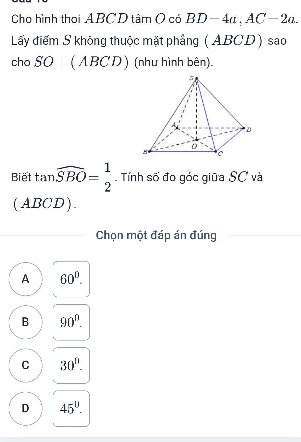 Cho hình thoi ABCD tâm O có BD=4a, AC=2a. 
Lấy điểm S không thuộc mặt phẳng (ABCD) sao
cho SO⊥ (ABCD) (như hình bên).
Biết tan widehat SBO= 1/2 . Tính số đo góc giữa SC và
(ABCD).
Chọn một đáp án đúng
A 60^0.
B 90^0.
C 30^0.
D 45^0.