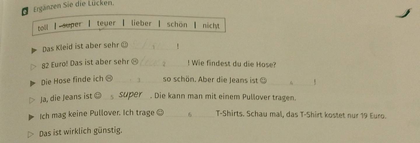 ei Ergänzen Sie die Lücken. 
toll | super ┃ teuer ┃ lieber ┃ schön ┃ nicht 
Das Kleid ist aber sehr☺_ 

82 Euro! Das ist aber sehr ⑭ _2_ ! Wie findest du die Hose? 
Die Hose finde ich ⑧ _so schön. Aber die Jeans ist ②_ 
! 
Ja, die Jeans ist ☺ s super_ . Die kann man mit einem Pullover tragen. 
6 
Ich mag keine Pullover. Ich trage __T-Shirts. Schau mal, das T-Shirt kostet nur 19 Euro. 
Das ist wirklich günstig.