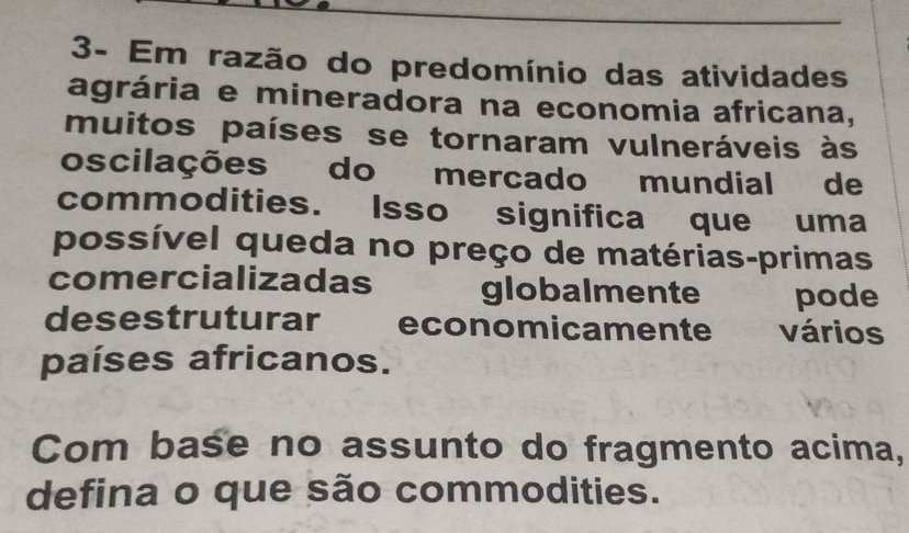 3- Em razão do predomínio das atividades 
agrária e mineradora na economia africana, 
muitos países se tornaram vulneráveis às 
oscilações do mercado mundial de 
commodities. Isso significa que uma 
possível queda no preço de matérias-primas 
comercializadas globalmente pode 
desestruturar economicamente vários 
países africanos. 
Com base no assunto do fragmento acima, 
defina o que são commodities.