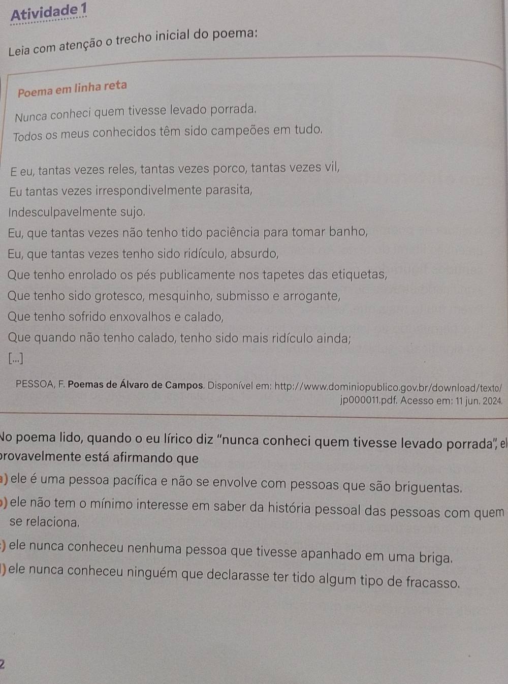 Atividade 1
Leia com atenção o trecho inicial do poema:
Poema em linha reta
Nunca conheci quem tivesse levado porrada.
Todos os meus conhecidos têm sido campeões em tudo.
E eu, tantas vezes reles, tantas vezes porco, tantas vezes vil,
Eu tantas vezes irrespondivelmente parasita,
Indesculpavelmente sujo.
Eu, que tantas vezes não tenho tido paciência para tomar banho,
Eu, que tantas vezes tenho sido ridículo, absurdo,
Que tenho enrolado os pés publicamente nos tapetes das etiquetas,
Que tenho sido grotesco, mesquinho, submisso e arrogante,
Que tenho sofrido enxovalhos e calado,
Que quando não tenho calado, tenho sido mais ridículo ainda;
[...]
PESSOA, F. Poemas de Álvaro de Campos. Disponível em: http://www.dominiopublico.gov.br/download/texto/
jp000011.pdf. Acesso em: 11 jun. 2024.
No poema lido, quando o eu lírico diz 'nunca conheci quem tivesse levado porrada', el
provavelmente está afirmando que
a) ele é uma pessoa pacífica e não se envolve com pessoas que são briguentas.
o) ele não tem o mínimo interesse em saber da história pessoal das pessoas com quem
se relaciona.
) ele nunca conheceu nenhuma pessoa que tivesse apanhado em uma briga.
() ele nunca conheceu ninguém que declarasse ter tido algum tipo de fracasso.