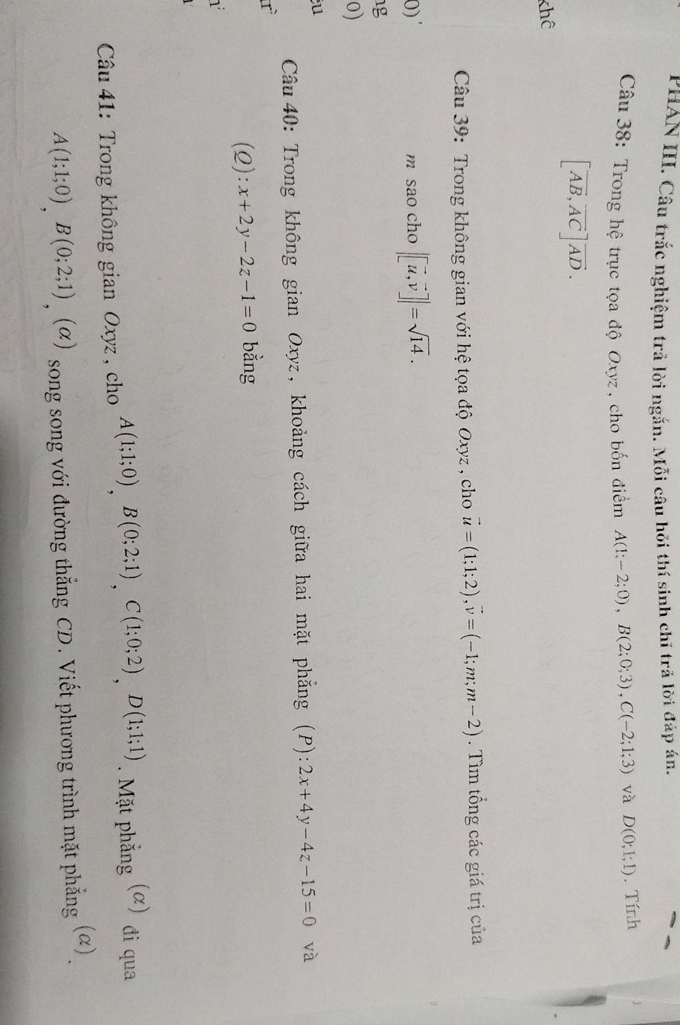 PHAN III. Câu trắc nghiệm trả lời ngắn. Mỗi câu hỏi thí sinh chỉ trã lời đáp án. 
Câu 38: Trong hệ trục tọa độ Oxyz , cho bốn điểm A(1;-2;0), B(2;0;3), C(-2;1;3) và D(0;1;1). Tính
[vector AB, vector AC]vector AD. 
khể 
Câu 39: Trong không gian với hệ tọa độ Oxyz , cho vector u=(1;1;2), vector v=(-1;m;m-2). Tìm tổng các giá trị của 
0)' m sao cho |[vector u,vector v]|=sqrt(14). 
g 
0) 
u 
Câu40: Trong không gian Oxyz, khoảng cách giữa hai mặt phẳng (P): 2x+4y-4z-15=0 và 
(Q): x+2y-2z-1=0 bằng 
1 
Câu 41: Trong không gian Oxyz , cho A(1;1;0), B(0;2;1), C(1;0;2), D(1;1;1). Mặt phẳng (α) đi qua
A(1;1;0), B(0;2;1) , (α) song song với đường thắng CD. Viết phương trình mặt phẳng (α)