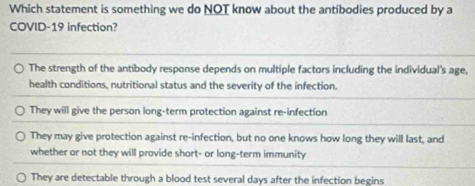 Which statement is something we do NOT know about the antibodies produced by a
COVID-19 infection?
The strength of the antibody response depends on multiple factors including the individual's age,
health conditions, nutritional status and the severity of the infection.
They will give the person long-term protection against re-infection
They may give protection against re-infection, but no one knows how long they will last, and
whether or not they will provide short- or long-term immunity
They are detectable through a blood test several days after the infection begins