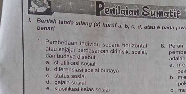 enilaian Sumatif
l. Berilah tanda silang (x) huruf a, b, c, d, atau e pada jawa
benar!
1. Pembedaan individu secara horizontal 6. Peran
atau sejajar berdasarkan ciri fisik, sosial, pembe
dan budaya disebut .... adalah
a. stratifikasi sosial
a. me
b. diferensiasi sosial budaya pek
c. status sosial
b. m e
d. gejala sosial
pek
e. klasifikasi kelas sosial c. me