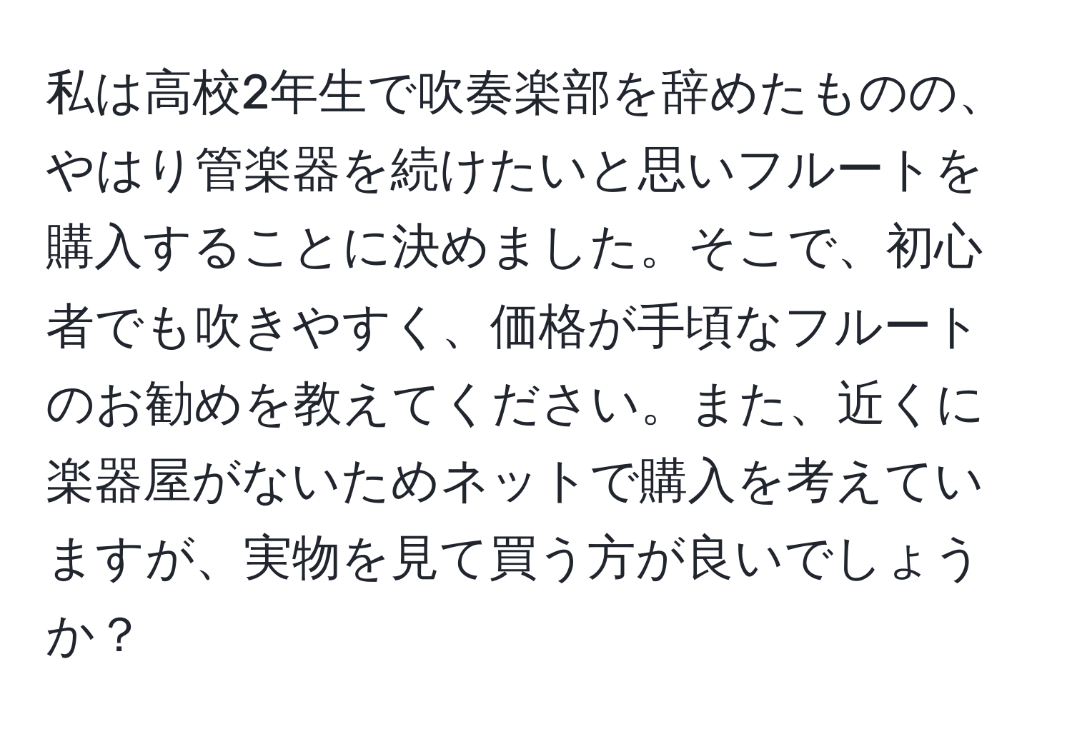 私は高校2年生で吹奏楽部を辞めたものの、やはり管楽器を続けたいと思いフルートを購入することに決めました。そこで、初心者でも吹きやすく、価格が手頃なフルートのお勧めを教えてください。また、近くに楽器屋がないためネットで購入を考えていますが、実物を見て買う方が良いでしょうか？