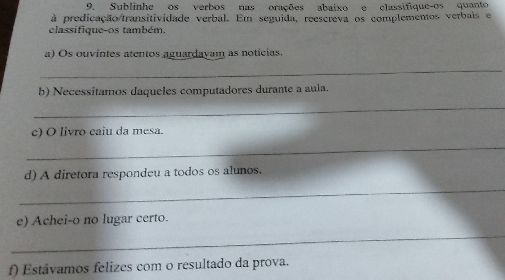 Sublinhe os verbos nas orações abaixo e classifique-os quanto 
à predicação transitividade verbal. Em seguida, reescreva os complementos verbais e 
classifique-os também. 
a) Os ouvintes atentos aguardayam as notícias. 
_ 
b) Necessítamos daqueles computadores durante a aula. 
_ 
c) O livro caiu da mesa. 
_ 
d) A diretora respondeu a todos os alunos. 
_ 
e) Achei-o no lugar certo. 
_ 
f) Estávamos felizes com o resultado da prova.