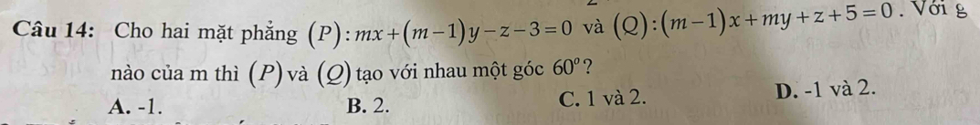 Cho hai mặt phẳng (P): mx+(m-1)y-z-3=0 và (Q):(m-1)x+my+z+5=0. Với g
nào của m thì (P) và (Q) tạo với nhau một góc 60° ?
A. -1. B. 2. C. 1 và 2. D. -1 và 2.