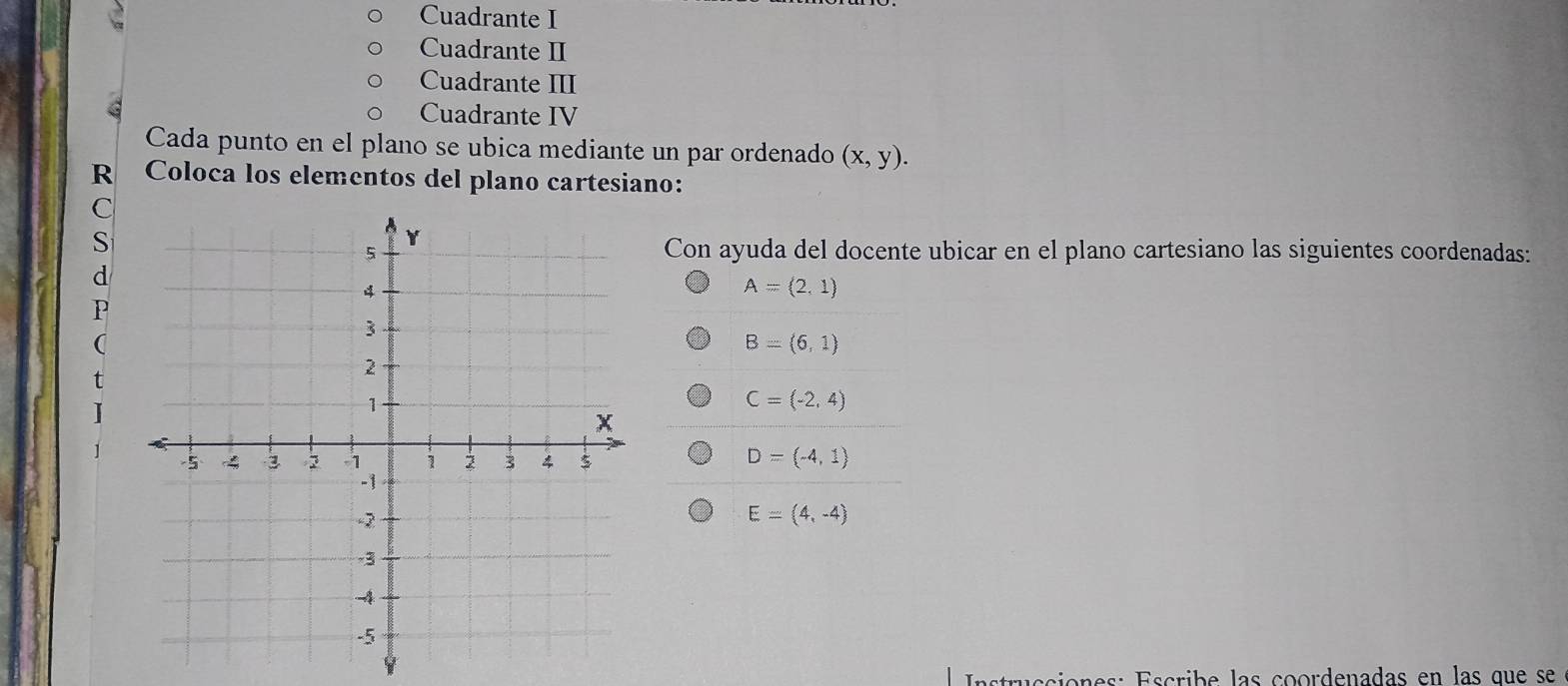 Cuadrante I
Cuadrante II
Cuadrante III
Cuadrante IV
Cada punto en el plano se ubica mediante un par ordenado (x,y). 
R Coloca los elementos del plano cartesiano:
(
Con ayuda del docente ubicar en el plano cartesiano las siguientes coordenadas:
A=(2,1)
B=(6,1)
t
I
C=(-2,4)
D=(-4,1)
E=(4,-4)
Instrucciones: Éscribe las coordenadas en las que se