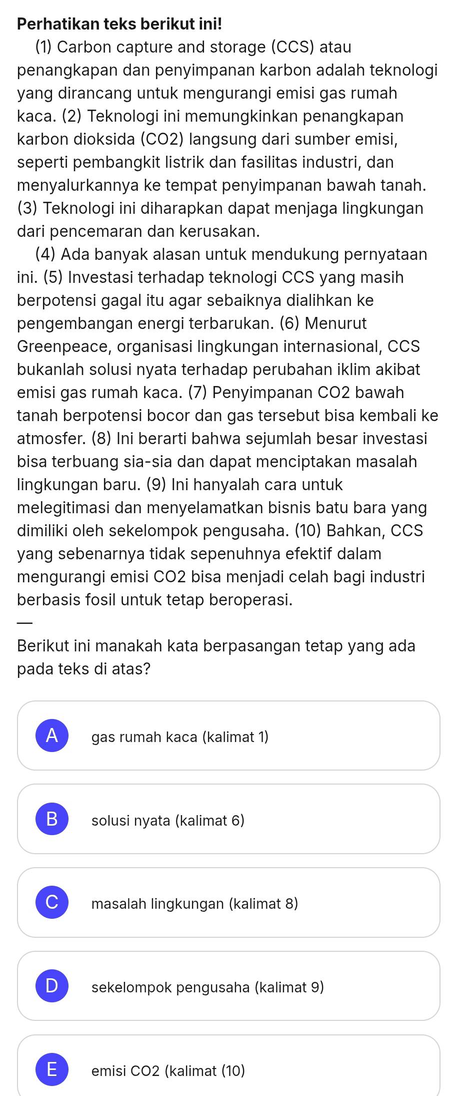 Perhatikan teks berikut ini!
(1) Carbon capture and storage (CCS) atau
penangkapan dan penyimpanan karbon adalah teknologi
yang dirancang untuk mengurangi emisi gas rumah
kaca. (2) Teknologi ini memungkinkan penangkapan
karbon dioksida (CO2) langsung dari sumber emisi,
seperti pembangkit listrik dan fasilitas industri, dan
menyalurkannya ke tempat penyimpanan bawah tanah.
(3) Teknologi ini diharapkan dapat menjaga lingkungan
dari pencemaran dan kerusakan.
(4) Ada banyak alasan untuk mendukung pernyataan
ini. (5) Investasi terhadap teknologi CCS yang masih
berpotensi gagal itu agar sebaiknya dialihkan ke
pengembangan energi terbarukan. (6) Menurut
Greenpeace, organisasi lingkungan internasional, CCS
bukanlah solusi nyata terhadap perubahan iklim akibat
emisi gas rumah kaca. (7) Penyimpanan CO2 bawah
tanah berpotensi bocor dan gas tersebut bisa kembali ke
atmosfer. (8) Ini berarti bahwa sejumlah besar investasi
bisa terbuang sia-sia dan dapat menciptakan masalah
lingkungan baru. (9) Ini hanyalah cara untuk
melegitimasi dan menyelamatkan bisnis batu bara yang
dimiliki oleh sekelompok pengusaha. (10) Bahkan, CCS
yang sebenarnya tidak sepenuhnya efektif dalam
mengurangi emisi CO2 bisa menjadi celah bagi industri
berbasis fosil untuk tetap beroperasi.
_
Berikut ini manakah kata berpasangan tetap yang ada
pada teks di atas?
A gas rumah kaca (kalimat 1)
B solusi nyata (kalimat 6)
masalah lingkungan (kalimat 8)
D sekelompok pengusaha (kalimat 9)
E emisi CO2 (kalimat (10)